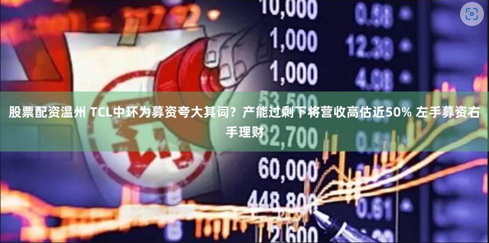 股票配资温州 TCL中环为募资夸大其词？产能过剩下将营收高估近50% 左手募资右手理财