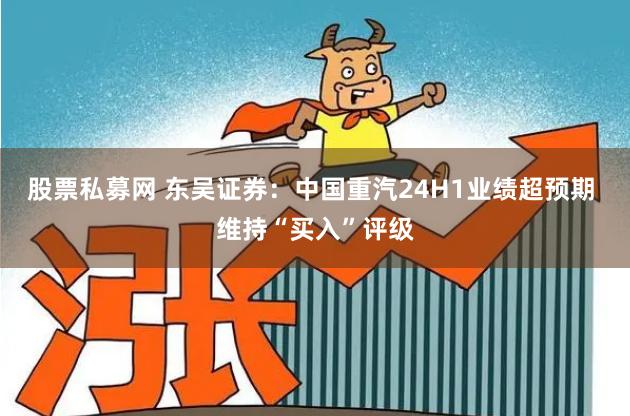 股票私募网 东吴证券：中国重汽24H1业绩超预期 维持“买入”评级
