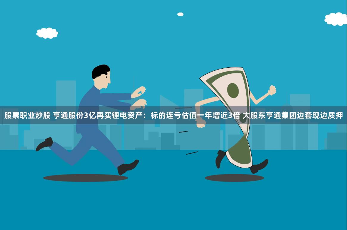 股票职业炒股 亨通股份3亿再买锂电资产：标的连亏估值一年增近3倍 大股东亨通集团边套现边质押