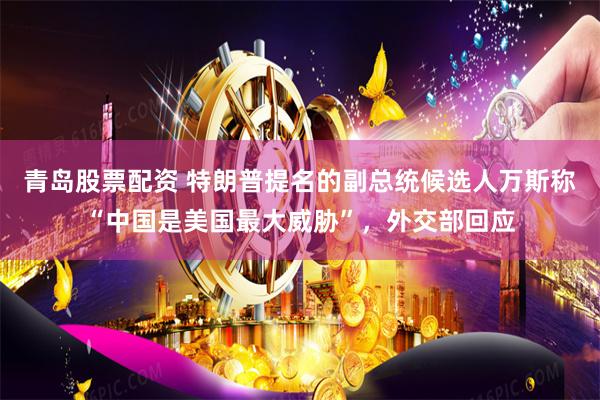 青岛股票配资 特朗普提名的副总统候选人万斯称“中国是美国最大威胁”，外交部回应