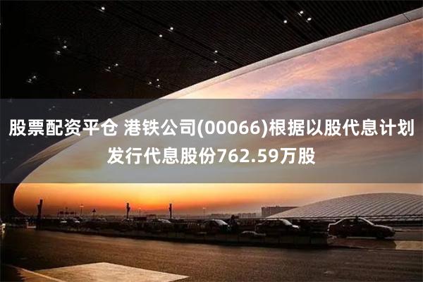 股票配资平仓 港铁公司(00066)根据以股代息计划发行代息股份762.59万股