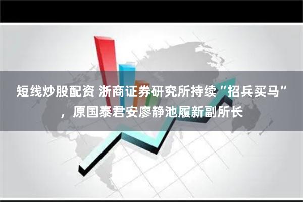 短线炒股配资 浙商证券研究所持续“招兵买马”，原国泰君安廖静池履新副所长