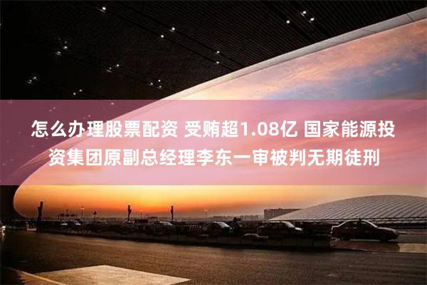 怎么办理股票配资 受贿超1.08亿 国家能源投资集团原副总经理李东一审被判无期徒刑