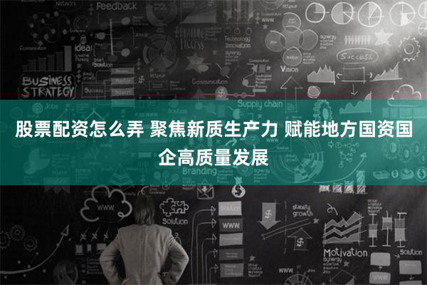 股票配资怎么弄 聚焦新质生产力 赋能地方国资国企高质量发展
