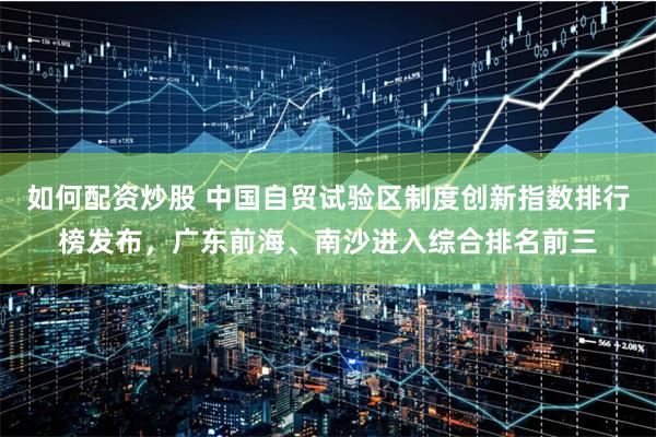 如何配资炒股 中国自贸试验区制度创新指数排行榜发布，广东前海、南沙进入综合排名前三