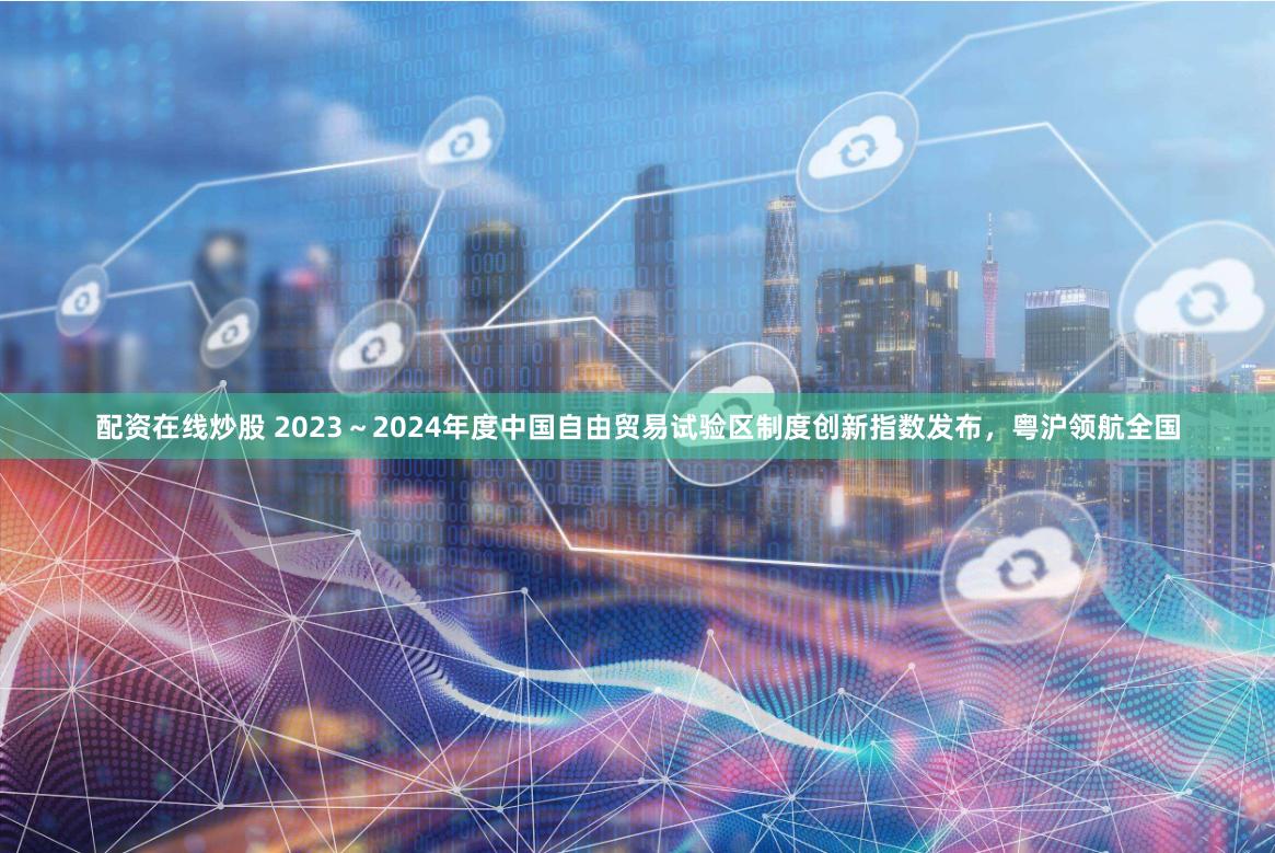 配资在线炒股 2023～2024年度中国自由贸易试验区制度创新指数发布，粤沪领航全国