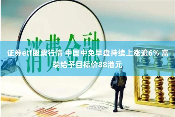 证券etf股票行情 中国中免早盘持续上涨逾6% 富瑞给予目标价88港元