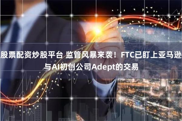 股票配资炒股平台 监管风暴来袭！FTC已盯上亚马逊与AI初创公司Adept的交易