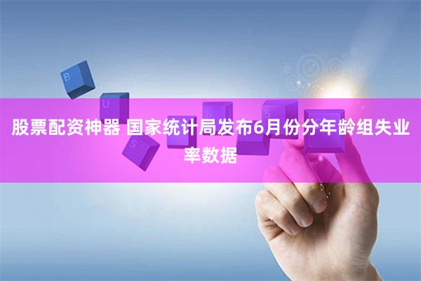 股票配资神器 国家统计局发布6月份分年龄组失业率数据