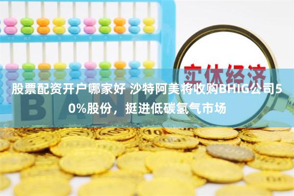股票配资开户哪家好 沙特阿美将收购BHIG公司50%股份，挺进低碳氢气市场