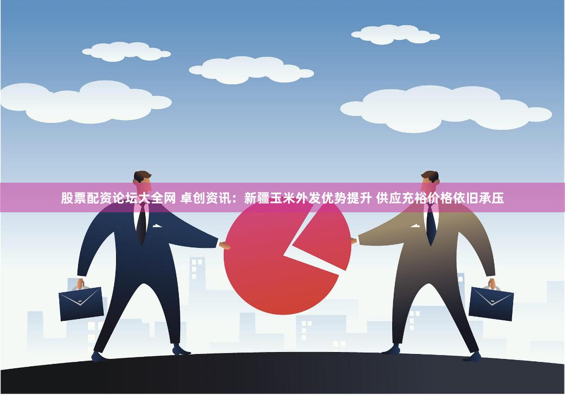 股票配资论坛大全网 卓创资讯：新疆玉米外发优势提升 供应充裕价格依旧承压