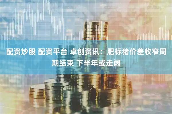 配资炒股 配资平台 卓创资讯：肥标猪价差收窄周期结束 下半年或走阔