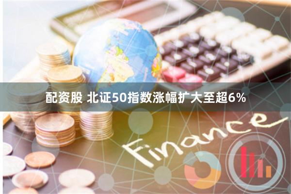配资股 北证50指数涨幅扩大至超6%