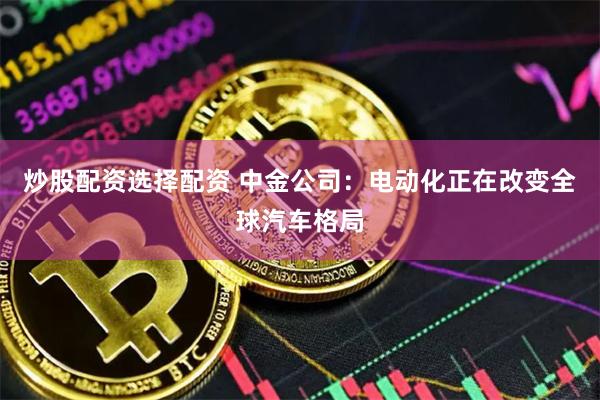 炒股配资选择配资 中金公司：电动化正在改变全球汽车格局