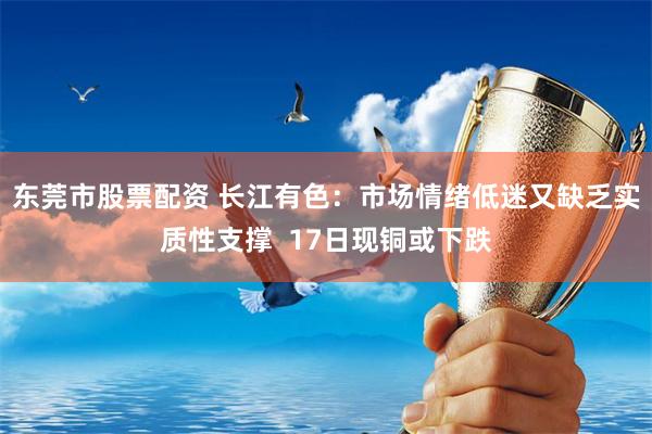 东莞市股票配资 长江有色：市场情绪低迷又缺乏实质性支撑  17日现铜或下跌