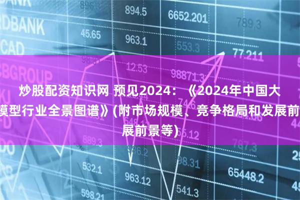 炒股配资知识网 预见2024：《2024年中国大语言模型行业全景图谱》(附市场规模、竞争格局和发展前景等)