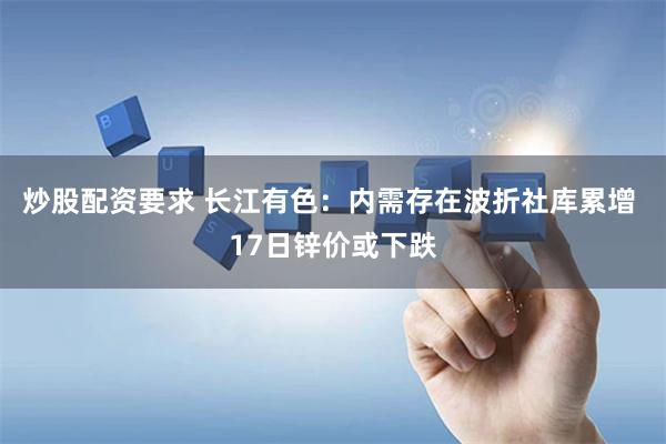 炒股配资要求 长江有色：内需存在波折社库累增 17日锌价或下跌