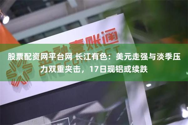 股票配资网平台网 长江有色：美元走强与淡季压力双重夹击，17日现铝或续跌