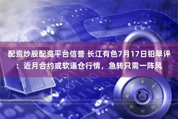 配资炒股配资平台信誉 长江有色7月17日铅早评：近月合约或软逼仓行情，急转只需一阵风