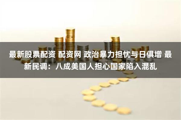 最新股票配资 配资网 政治暴力担忧与日俱增 最新民调：八成美国人担心国家陷入混乱