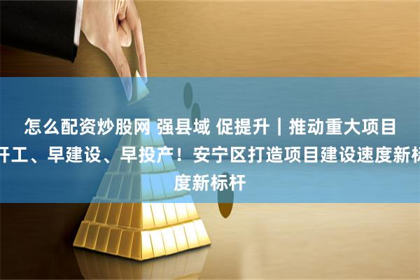 怎么配资炒股网 强县域 促提升｜推动重大项目早开工、早建设、早投产！安宁区打造项目建设速度新标杆