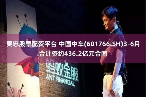 吴忠股票配资平台 中国中车(601766.SH)3-6月合计签约436.2亿元合同