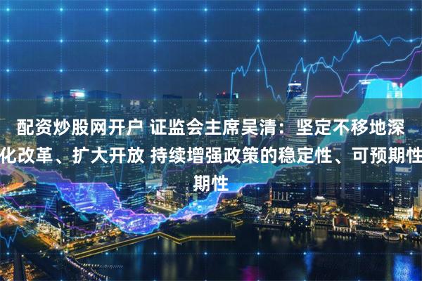 配资炒股网开户 证监会主席吴清：坚定不移地深化改革、扩大开放 持续增强政策的稳定性、可预期性