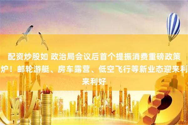 配资炒股如 政治局会议后首个提振消费重磅政策出炉！邮轮游艇、房车露营、低空飞行等新业态迎来利好