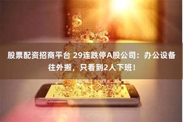 股票配资招商平台 29连跌停A股公司：办公设备往外搬，只看到2人下班！