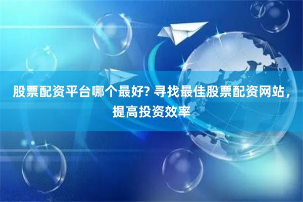 股票配资平台哪个最好? 寻找最佳股票配资网站，提高投资效率