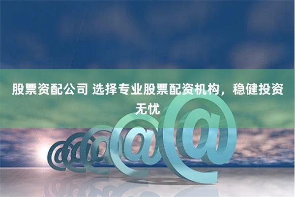 股票资配公司 选择专业股票配资机构，稳健投资无忧