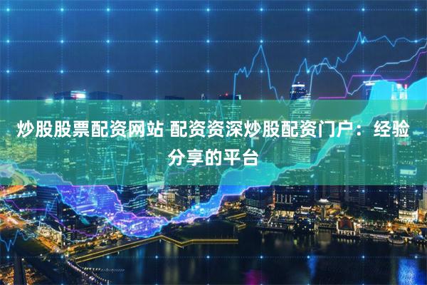 炒股股票配资网站 配资资深炒股配资门户：经验分享的平台