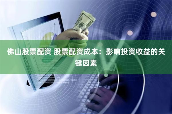 佛山股票配资 股票配资成本：影响投资收益的关键因素