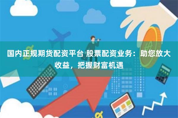国内正规期货配资平台 股票配资业务：助您放大收益，把握财富机遇