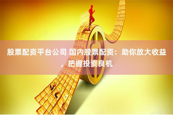 股票配资平台公司 国内股票配资：助你放大收益，把握投资良机
