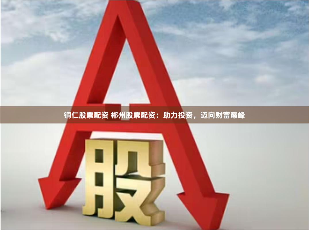 铜仁股票配资 郴州股票配资：助力投资，迈向财富巅峰