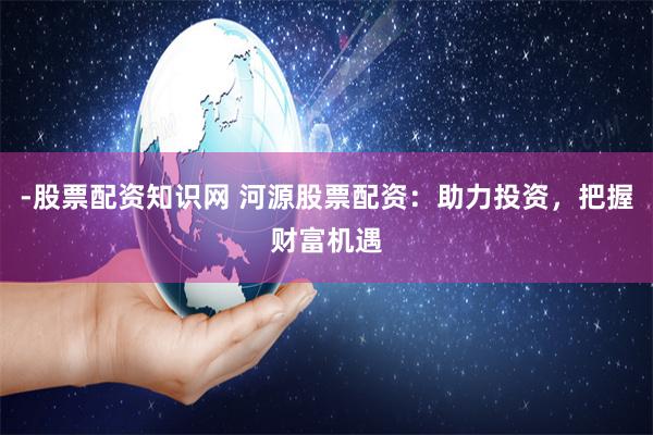 -股票配资知识网 河源股票配资：助力投资，把握财富机遇