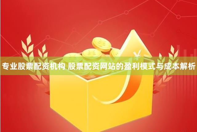 专业股票配资机构 股票配资网站的盈利模式与成本解析