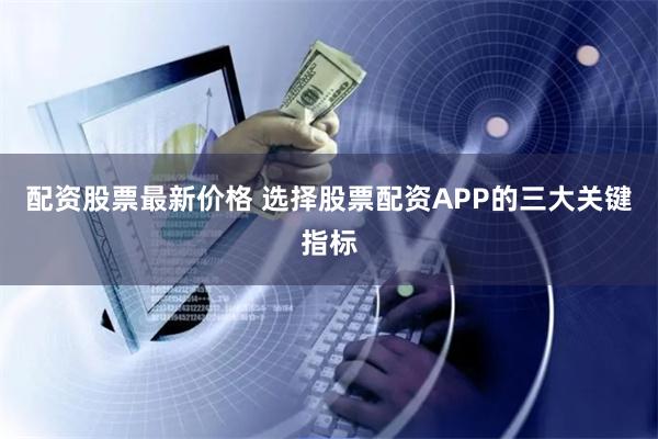 配资股票最新价格 选择股票配资APP的三大关键指标