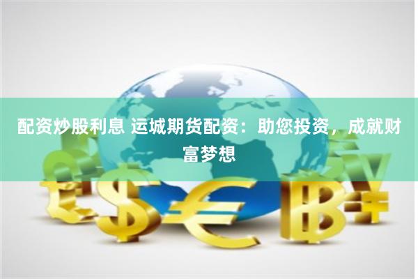 配资炒股利息 运城期货配资：助您投资，成就财富梦想