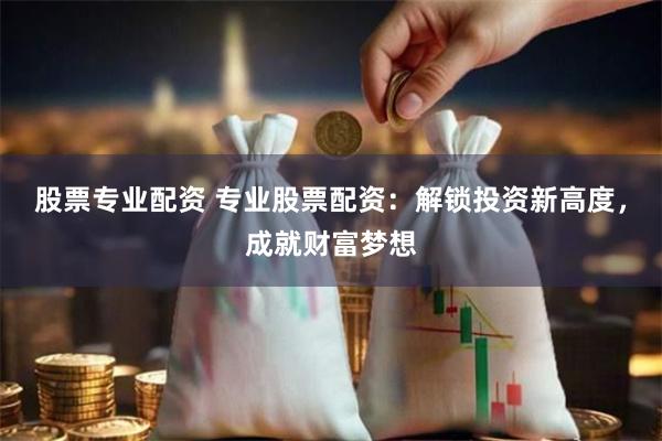 股票专业配资 专业股票配资：解锁投资新高度，成就财富梦想