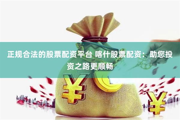 正规合法的股票配资平台 喀什股票配资：助您投资之路更顺畅