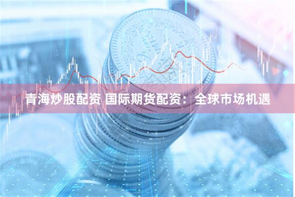 青海炒股配资 国际期货配资：全球市场机遇