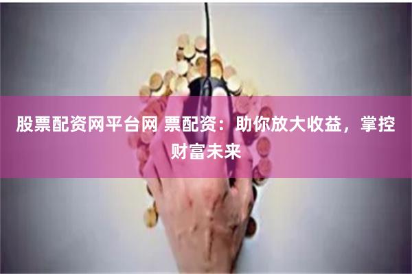 股票配资网平台网 票配资：助你放大收益，掌控财富未来
