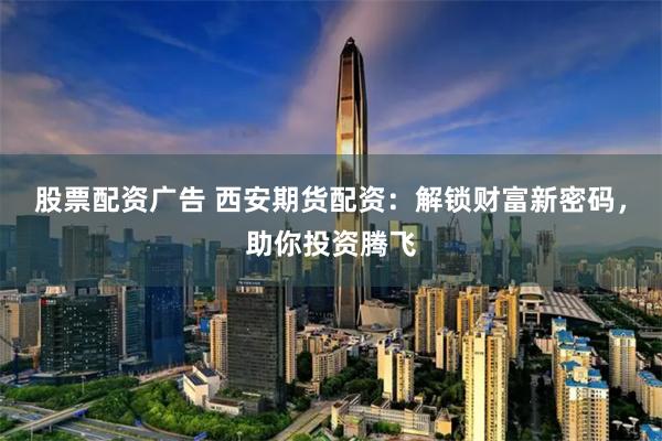 股票配资广告 西安期货配资：解锁财富新密码，助你投资腾飞