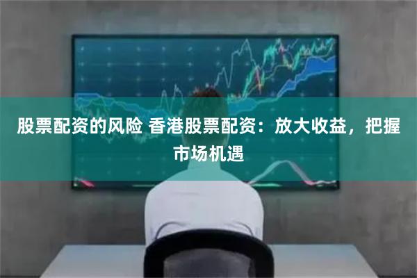 股票配资的风险 香港股票配资：放大收益，把握市场机遇