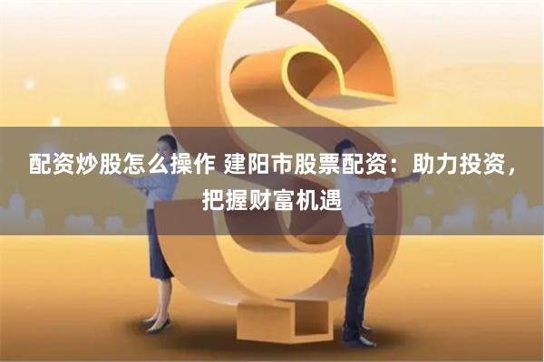 配资炒股怎么操作 建阳市股票配资：助力投资，把握财富机遇