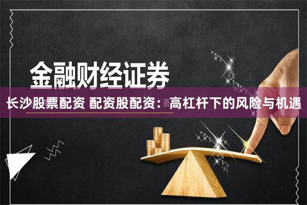 长沙股票配资 配资股配资：高杠杆下的风险与机遇