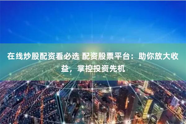 在线炒股配资看必选 配资股票平台：助你放大收益，掌控投资先机