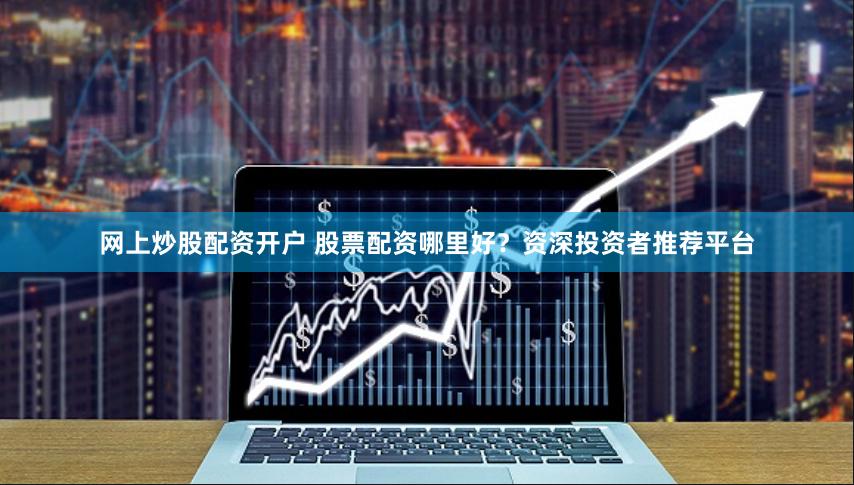 网上炒股配资开户 股票配资哪里好？资深投资者推荐平台